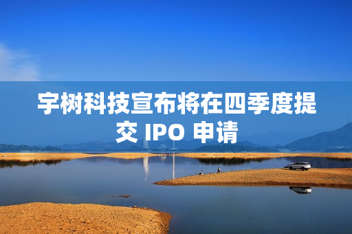宇树科技宣布将在四季度提交 IPO 申请