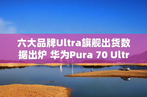 六大品牌Ultra旗舰出货数据出炉 华为Pura 70 Ultra第二