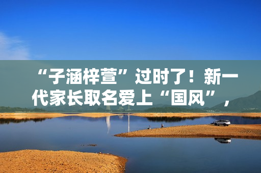 “子涵梓萱”过时了！新一代家长取名爱上“国风”，扶苏、知潼成新宠