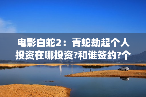 电影白蛇2：青蛇劫起个人投资在哪投资?和谁签约?个人怎么参与?(白蛇2青蛇 ftp)