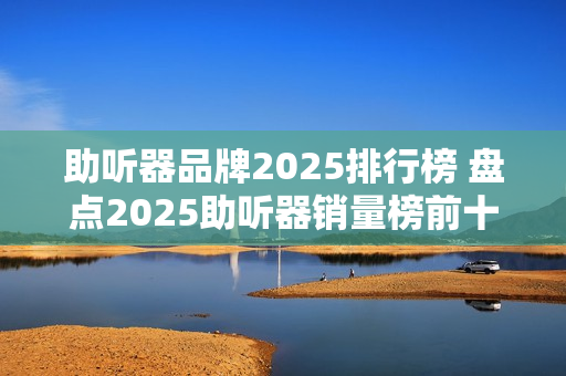 助听器品牌2025排行榜 盘点2025助听器销量榜前十名品牌
