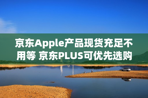 京东Apple产品现货充足不用等 京东PLUS可优先选购iPhone新品