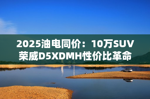 2025油电同价：10万SUV荣威D5XDMH性价比革命