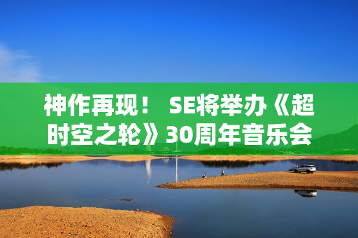 神作再现! SE将举办《超时空之轮》30周年音乐会 神作再现! SE将举办《超时空之轮》30周年音乐会