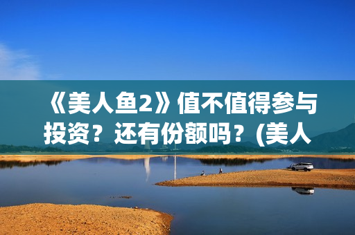 《美人鱼2》值不值得参与投资？还有份额吗？(美人鱼2出品方)