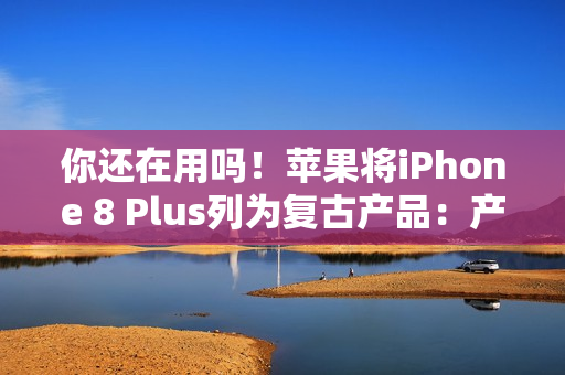 你还在用吗！苹果将iPhone 8 Plus列为复古产品：产品停售超过5年就会进入清单