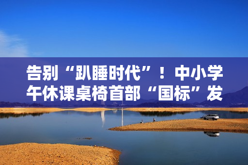 告别“趴睡时代”！中小学午休课桌椅首部“国标”发布