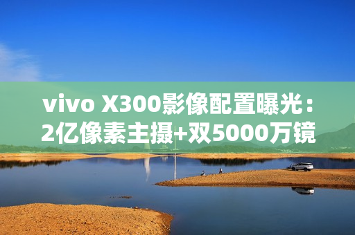 vivo X300影像配置曝光:2亿像素主摄+双5000万镜头 vivo X300影像配置曝光:2亿像素主摄+双5000万镜头