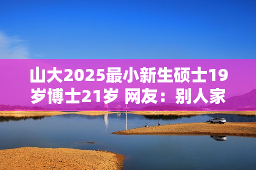 山大2025最小新生硕士19岁博士21岁 网友：别人家的孩子！