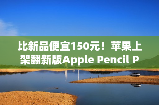 比新品便宜150元！苹果上架翻新版Apple Pencil Pro售价849元