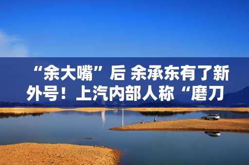 “余大嘴”后 余承东有了新外号！上汽内部人称“磨刀石”