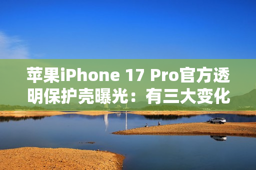 苹果iPhone 17 Pro官方透明保护壳曝光:有三大变化 苹果iPhone 17 Pro官方透明保护壳曝光:有三大变化