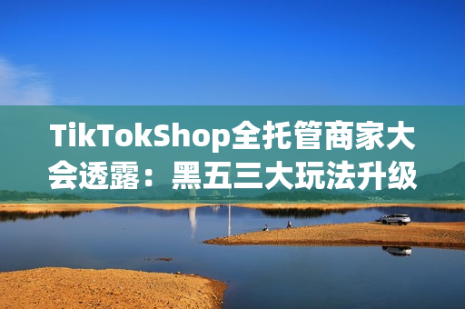 TikTokShop全托管商家大会透露：黑五三大玩法升级，五步备战赢全球