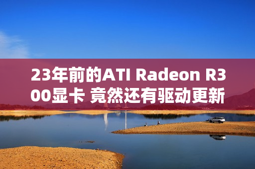 23年前的ATI Radeon R300显卡 竟然还有驱动更新 23年前的ATI Radeon R300显卡 竟然还有驱动更新