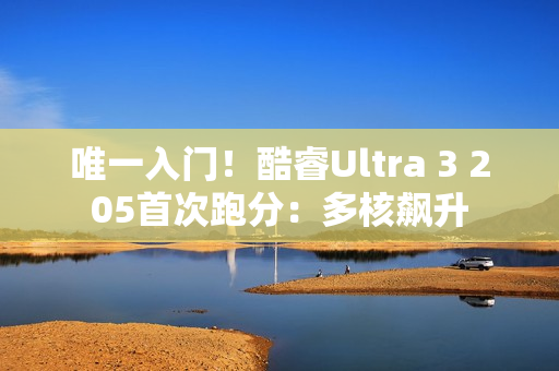唯一入门！酷睿Ultra 3 205首次跑分：多核飙升