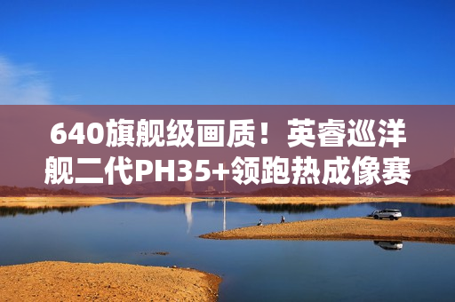 640旗舰级画质！英睿巡洋舰二代PH35+领跑热成像赛道
