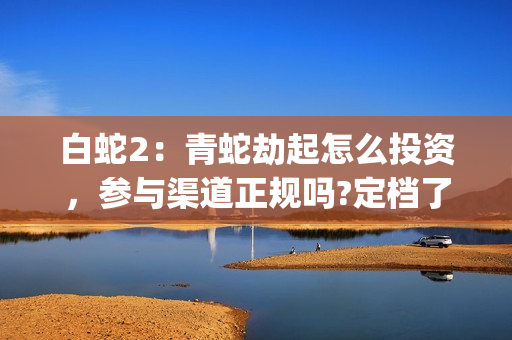 白蛇2：青蛇劫起怎么投资，参与渠道正规吗?定档了吗?(白蛇2:青蛇劫起 1)