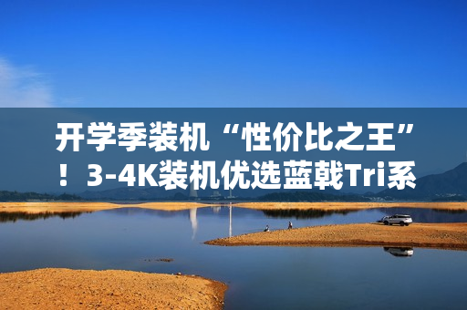开学季装机“性价比之王”！3-4K装机优选蓝戟Tri系列