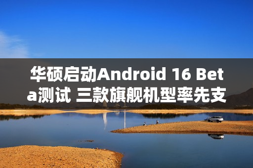 华硕启动Android 16 Beta测试 三款旗舰机型率先支持