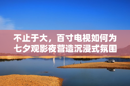 不止于大,百寸电视如何为七夕观影夜营造沉浸式氛围? 不止于大,百寸电视如何为七夕观影夜营造沉浸式氛围?