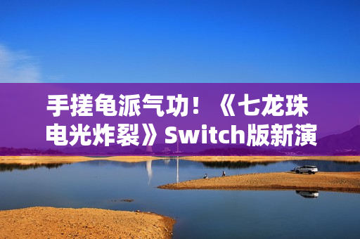 手搓龟派气功！《七龙珠 电光炸裂》Switch版新演示