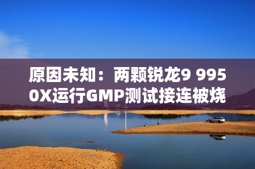 原因未知：两颗锐龙9 9950X运行GMP测试接连被烧！没有超频超压