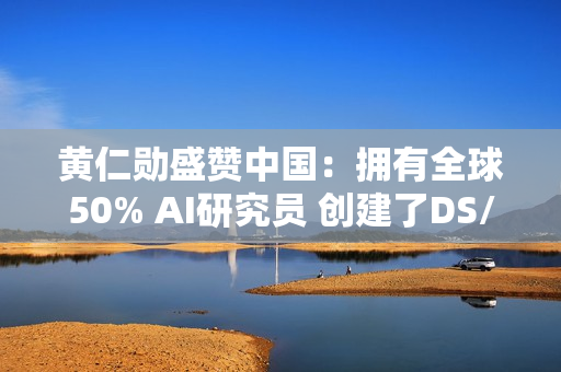 黄仁勋盛赞中国：拥有全球50% AI研究员 创建了DS/Qwen等先进模型