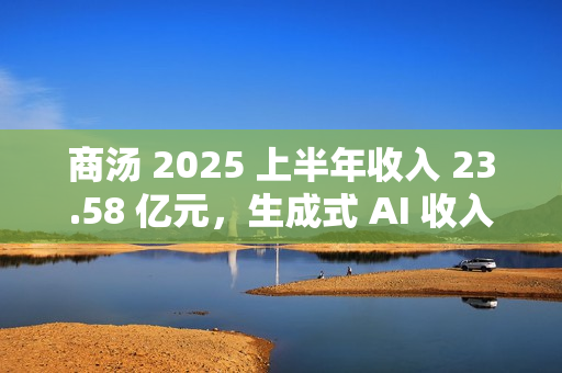 商汤 2025 上半年收入 23.58 亿元，生成式 AI 收入占比 77%
