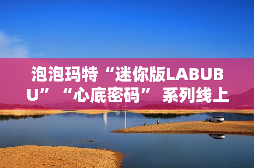 泡泡玛特“迷你版LABUBU”“心底密码” 系列线上卖爆了