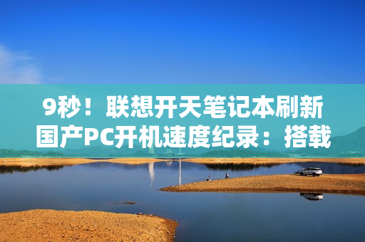 9秒！联想开天笔记本刷新国产PC开机速度纪录：搭载飞腾自研CPU