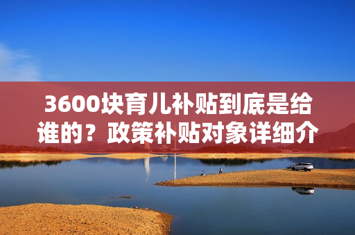 3600块育儿补贴到底是给谁的？政策补贴对象详细介绍