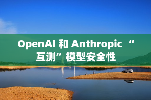 OpenAI 和 Anthropic “互测”模型安全性