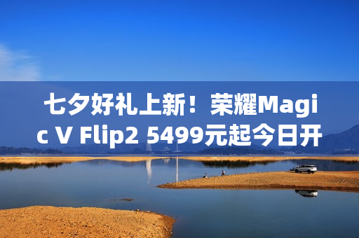 七夕好礼上新！荣耀Magic V Flip2 5499元起今日开售