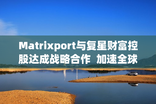 Matrixport与复星财富控股达成战略合作  加速全球金融数字化进程