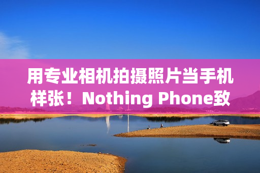 用专业相机拍摄照片当手机样张！Nothing Phone致歉：不幸疏忽导致