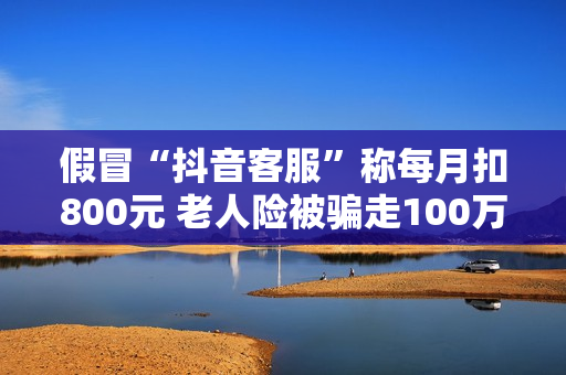 假冒“抖音客服”称每月扣800元 老人险被骗走100万养老金