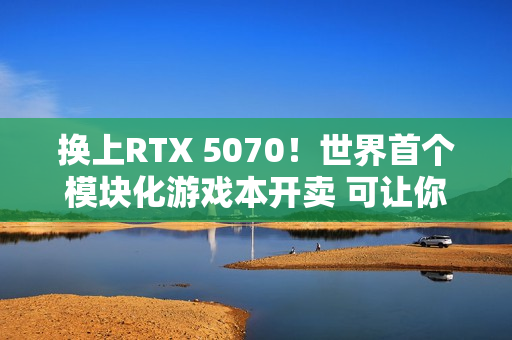 换上RTX 5070！世界首个模块化游戏本开卖 可让你轻松更换GPU