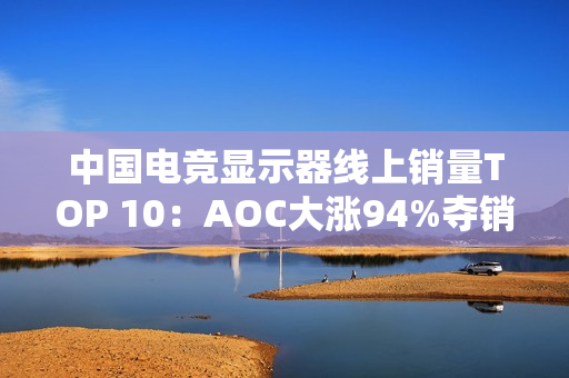 中国电竞显示器线上销量TOP 10：AOC大涨94%夺销量冠军 小米第6