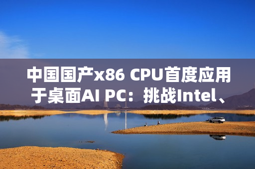 中国国产x86 CPU首度应用于桌面AI PC：挑战Intel、AMD  办公没问题