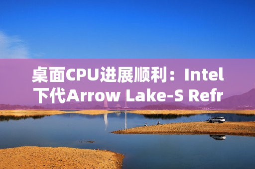 桌面CPU进展顺利：Intel下代Arrow Lake-S Refresh、下下代28核Nova Lake-S现身
