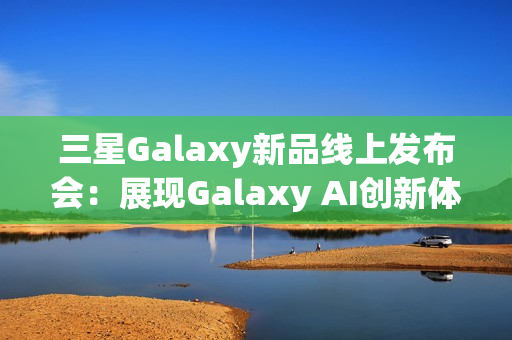 三星Galaxy新品线上发布会：展现Galaxy AI创新体验 智能新品即将登场