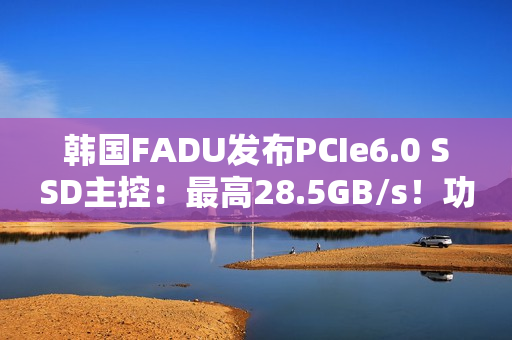 韩国FADU发布PCIe6.0 SSD主控:最高28.5GB/s!功耗不到9W 韩国FADU发布PCIe6.0 SSD主控:最高28.5GB/s!功耗不到9W