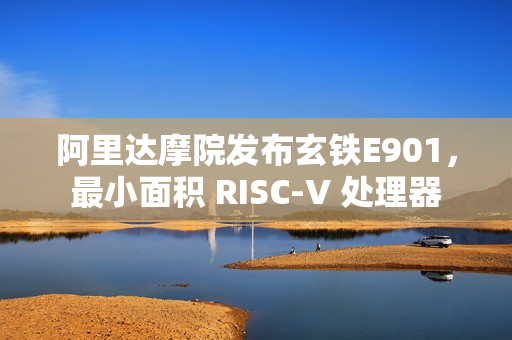 阿里达摩院发布玄铁E901，最小面积 RISC-V 处理器