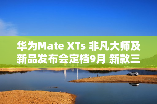 华为Mate XTs 非凡大师及新品发布会定档9月 新款三折叠携新外观亮相