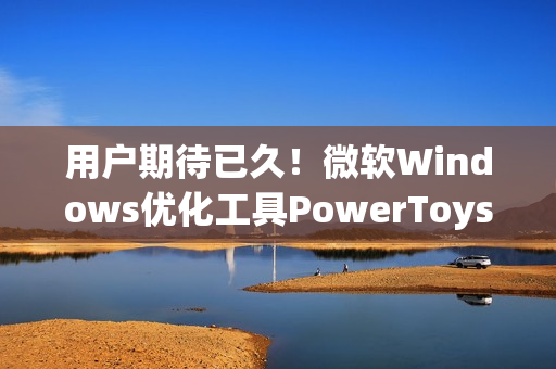 用户期待已久！微软Windows优化工具PowerToys将迎重要功能