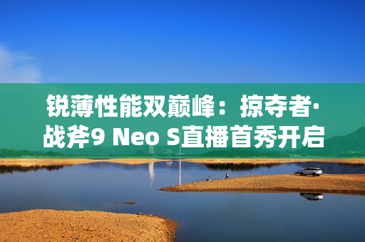 锐薄性能双巅峰：掠夺者·战斧9 Neo S直播首秀开启