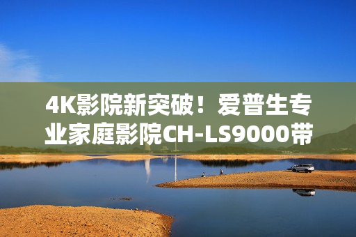 4K影院新突破！爱普生专业家庭影院CH-LS9000带来专业审片级体验