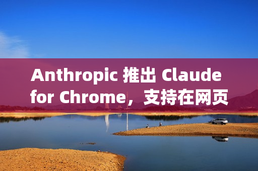 Anthropic 推出 Claude for Chrome，支持在网页中执行实际操作