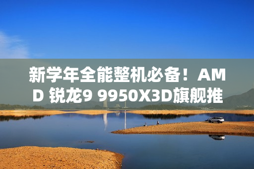 新学年全能整机必备！AMD 锐龙9 9950X3D旗舰推荐