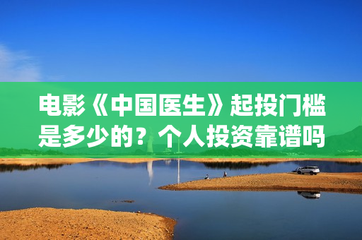 电影《中国医生》起投门槛是多少的？个人投资靠谱吗？份额是真实的吗？(电影《中国医生》免费高清在线观看)